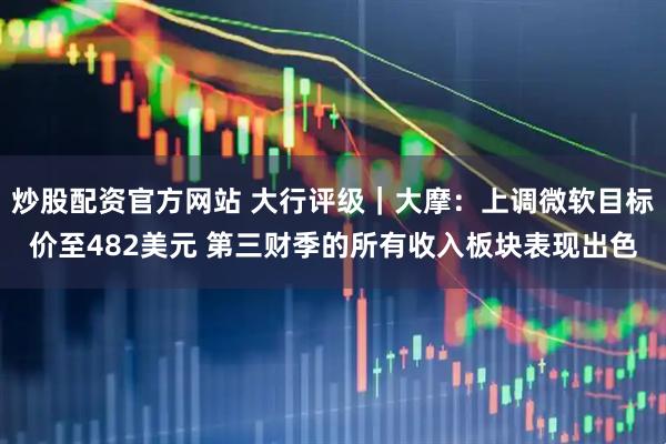 炒股配資官方網(wǎng)站 大行評(píng)級(jí)｜大摩：上調(diào)微軟目標(biāo)價(jià)至482美元 第三財(cái)季的所有收入板塊表現(xiàn)出色