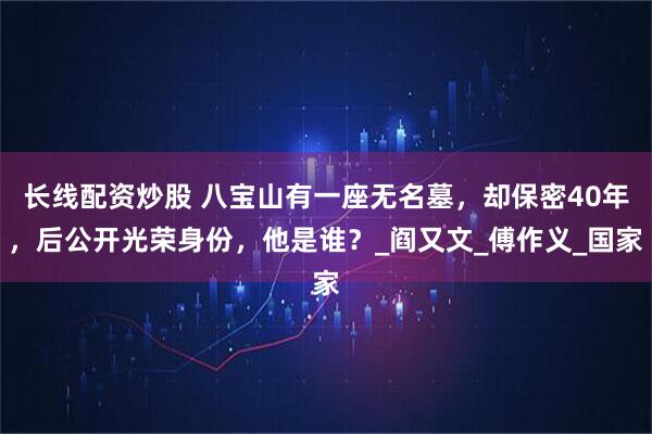 長(zhǎng)線配資炒股 八寶山有一座無(wú)名墓，卻保密40年，后公開光榮身份，他是誰(shuí)？_閻又文_傅作義_國(guó)家
