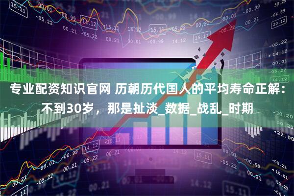 專業(yè)配資知識(shí)官網(wǎng) 歷朝歷代國(guó)人的平均壽命正解：不到30歲，那是扯淡_數(shù)據(jù)_戰(zhàn)亂_時(shí)期