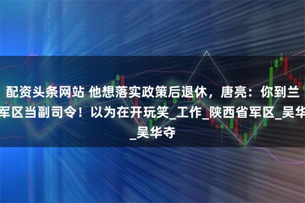 配資頭條網(wǎng)站 他想落實(shí)政策后退休，唐亮：你到蘭州軍區(qū)當(dāng)副司令！以為在開玩笑_工作_陜西省軍區(qū)_吳華奪