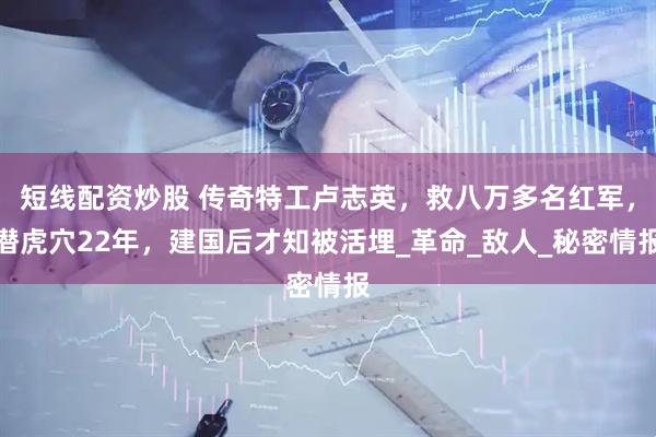 短線配資炒股 傳奇特工盧志英，救八萬(wàn)多名紅軍，潛虎穴22年，建國(guó)后才知被活埋_革命_敵人_秘密情報(bào)