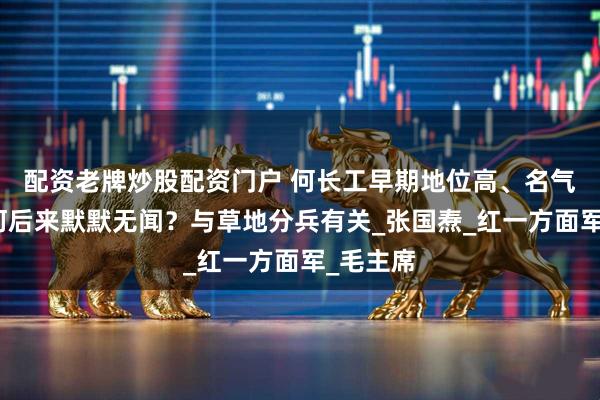 配資老牌炒股配資門戶 何長(zhǎng)工早期地位高、名氣大，為何后來(lái)默默無(wú)聞？與草地分兵有關(guān)_張國(guó)燾_紅一方面軍_毛主席